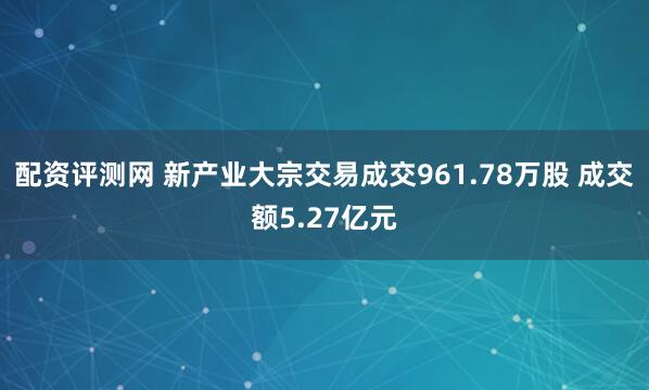 配资评测网 新产业大宗交易成交961.78万股 成交额5.27亿元